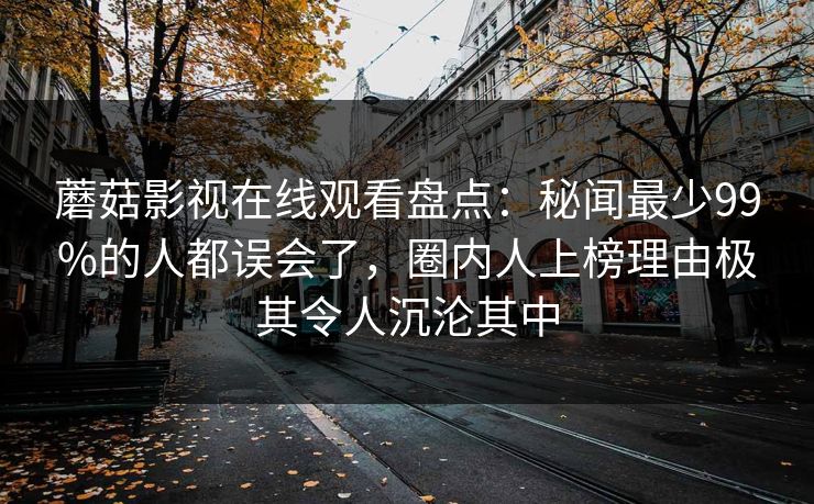 蘑菇影视在线观看盘点：秘闻最少99%的人都误会了，圈内人上榜理由极其令人沉沦其中