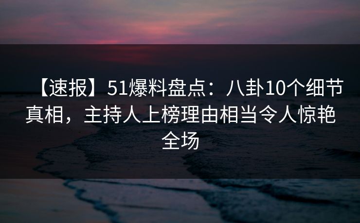 【速报】51爆料盘点：八卦10个细节真相，主持人上榜理由相当令人惊艳全场