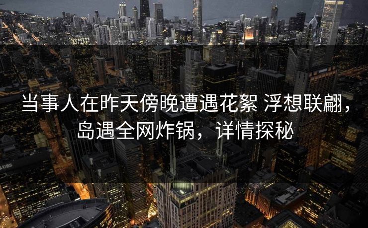 当事人在昨天傍晚遭遇花絮 浮想联翩，岛遇全网炸锅，详情探秘