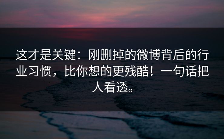 这才是关键：刚删掉的微博背后的行业习惯，比你想的更残酷！一句话把人看透。