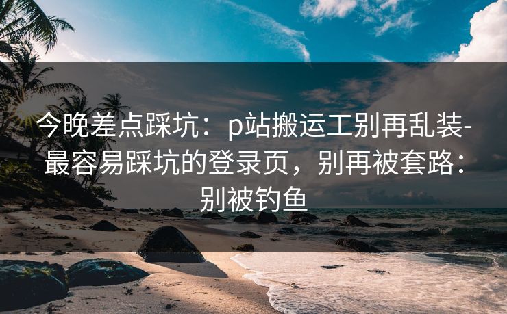 今晚差点踩坑:p站搬运工别再乱装-最容易踩坑的登录页,别再被套路:别被钓鱼 今晚差点踩坑:p站搬运工别再乱装-最容易踩坑的登录页,别再被套路:别被钓鱼