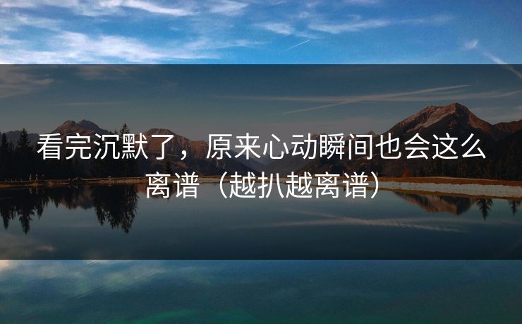 看完沉默了，原来心动瞬间也会这么离谱（越扒越离谱）