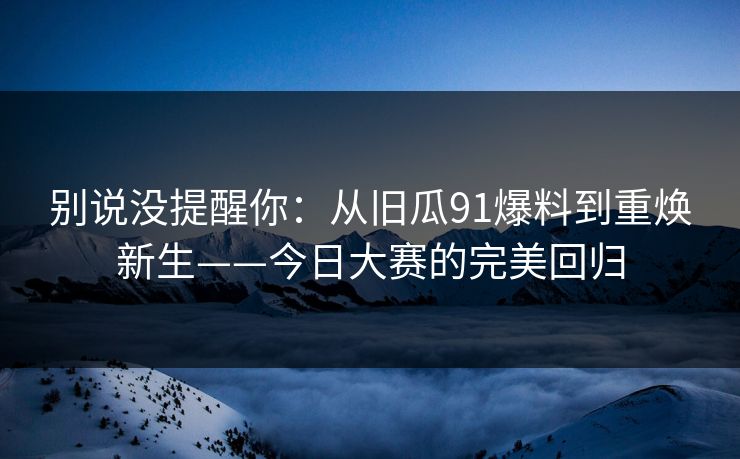 别说没提醒你：从旧瓜91爆料到重焕新生——今日大赛的完美回归