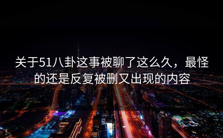 关于51八卦这事被聊了这么久，最怪的还是反复被删又出现的内容